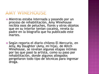    Mientras estaba internada y pasando por un
    proceso de rehabilitación, Amy Winehouse
    recibía osos de peluches, flores y otros objetos
    que en su interior tenían cocaína, revela su
    padre en la biografía que ha publicado este
    martes.

   Según reporta el diario chileno El Mercurio, en
    Amy, My Daughter (Amy, mi hija), de Mitch
    Winehouse, se revelan algunas etapas íntimas
    por las que pasó la artista, como su paso por
    rehabilitación, donde algunos allegados
    pergeñaron todo tipo de técnicas para ingresar
    droga.
 