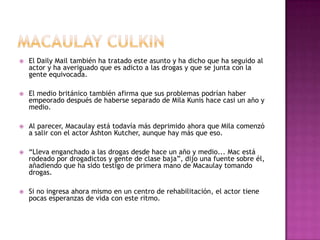    El Daily Mail también ha tratado este asunto y ha dicho que ha seguido al
    actor y ha averiguado que es adicto a las drogas y que se junta con la
    gente equivocada.

   El medio británico también afirma que sus problemas podrían haber
    empeorado después de haberse separado de Mila Kunis hace casi un año y
    medio.

   Al parecer, Macaulay está todavía más deprimido ahora que Mila comenzó
    a salir con el actor Ashton Kutcher, aunque hay más que eso.

   “Lleva enganchado a las drogas desde hace un año y medio... Mac está
    rodeado por drogadictos y gente de clase baja”, dijo una fuente sobre él,
    añadiendo que ha sido testigo de primera mano de Macaulay tomando
    drogas.

   Si no ingresa ahora mismo en un centro de rehabilitación, el actor tiene
    pocas esperanzas de vida con este ritmo.
 