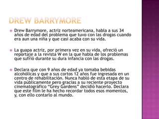    Drew Barrymore, actriz norteamericana, habla a sus 34
    años de edad del problema que tuvo con las drogas cuando
    era aun una niña y que casi acaba con su vida.

   La guapa actriz, por primera vez en su vida, ofreció un
    reportaje a la revista W en la que habla de los problemas
    que sufrió durante su dura infancia con las drogas.

   Declara que con 9 años de edad ya tomaba bebidas
    alcohólicas y que a sus cortos 12 años fue ingresada en un
    centro de rehabilitación. Nunca habló de esta etapa de su
    vida públicamente pero gracias a su reciente proyecto
    cinematográfico “Grey Gardens” decidió hacerlo. Declara
    que este film le ha hecho recordar todos esos momentos,
    y, con ello contarlo al mundo.
 