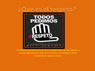 El respeto o reconocimiento es la consideración de que alguien o
   incluso algo tiene un valor por sí mismo y se establece como
                   reciprocidad: respeto mutuo.
 