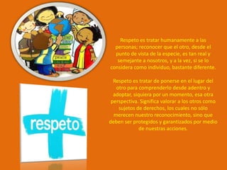 Respeto es tratar humanamente a las
  personas; reconocer que el otro, desde el
  punto de vista de la especie, es tan real y
   semejante a nosotros, y a la vez, si se lo
considera como individuo, bastante diferente.

  Respeto es tratar de ponerse en el lugar del
   otro para comprenderlo desde adentro y
  adoptar, siquiera por un momento, esa otra
 perspectiva. Significa valorar a los otros como
    sujetos de derechos, los cuales no sólo
  merecen nuestro reconocimiento, sino que
deben ser protegidos y garantizados por medio
              de nuestras acciones.
 