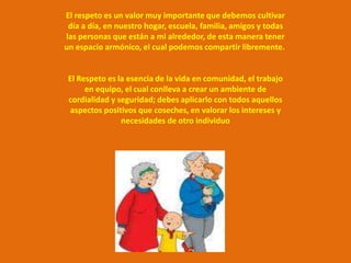 El respeto es un valor muy importante que debemos cultivar
 día a día, en nuestro hogar, escuela, familia, amigos y todas
las personas que están a mi alrededor, de esta manera tener
un espacio armónico, el cual podemos compartir libremente.


 El Respeto es la esencia de la vida en comunidad, el trabajo
      en equipo, el cual conlleva a crear un ambiente de
 cordialidad y seguridad; debes aplicarlo con todos aquellos
  aspectos positivos que coseches, en valorar los intereses y
                necesidades de otro individuo
 