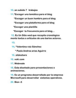 10. an subido 7 trabajos
11.*Escoger una temática para el blog
   *Escoger un buen hombre para el blog
   *Escoger una plataforma para el blog
  *Escoger una plantilla
  *Escoger tu frecuencia para el blog…
12. Es Un Sitio wed que recopila cronológica
mente textos o artículos de uno barios actores.
 13.
 14. *Valentina raíz Sánchez
       * Paola Andrea arias Aguirre
 15. slideshare
16. voki.com
17. Webnode
18. Esta diseñado para presentaciones o
animaciones.
19. Es un programa desarrollado por la empresa
Microsoft para desarrollar sistemas operativos.
20. Bien -5
 