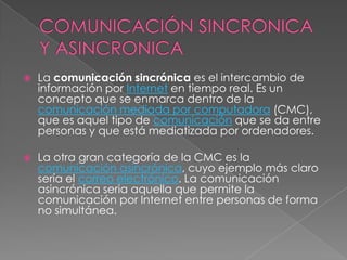    La comunicación sincrónica es el intercambio de
    información por Internet en tiempo real. Es un
    concepto que se enmarca dentro de la
    comunicación mediada por computadora (CMC),
    que es aquel tipo de comunicación que se da entre
    personas y que está mediatizada por ordenadores.

   La otra gran categoría de la CMC es la
    comunicación asincrónica, cuyo ejemplo más claro
    sería el correo electrónico. La comunicación
    asincrónica seria aquella que permite la
    comunicación por Internet entre personas de forma
    no simultánea.
 