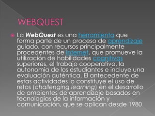    La WebQuest es una herramienta que
    forma parte de un proceso de aprendizaje
    guiado, con recursos principalmente
    procedentes de Internet, que promueve la
    utilización de habilidades cognitivas
    superiores, el trabajo cooperativo, la
    autonomía de los estudiantes e incluye una
    evaluación auténtica. El antecedente de
    estas actividades lo constituye el uso de
    retos (challenging learning) en el desarrollo
    de ambientes de aprendizaje basados en
    tecnologías de la información y
    comunicación, que se aplican desde 1980
 