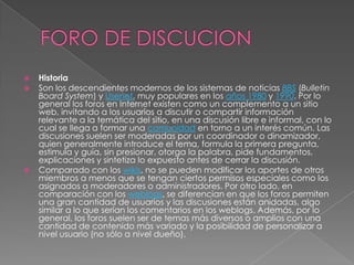    Historia
   Son los descendientes modernos de los sistemas de noticias BBS (Bulletin
    Board System) y Usenet, muy populares en los años 1980 y 1990. Por lo
    general los foros en Internet existen como un complemento a un sitio
    web, invitando a los usuarios a discutir o compartir información
    relevante a la temática del sitio, en una discusión libre e informal, con lo
    cual se llega a formar una comunidad en torno a un interés común. Las
    discusiones suelen ser moderadas por un coordinador o dinamizador,
    quien generalmente introduce el tema, formula la primera pregunta,
    estimula y guía, sin presionar, otorga la palabra, pide fundamentos,
    explicaciones y sintetiza lo expuesto antes de cerrar la discusión.
   Comparado con los wikis, no se pueden modificar los aportes de otros
    miembros a menos que se tengan ciertos permisos especiales como los
    asignados a moderadores o administradores. Por otro lado, en
    comparación con los weblogs, se diferencian en que los foros permiten
    una gran cantidad de usuarios y las discusiones están anidadas, algo
    similar a lo que serían los comentarios en los weblogs. Además, por lo
    general, los foros suelen ser de temas más diversos o amplios con una
    cantidad de contenido más variado y la posibilidad de personalizar a
    nivel usuario (no sólo a nivel dueño).
 