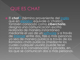    El chat[1] (término proveniente del inglés
    que en español equivale a 'charla'),
    también conocido como cibercharla,
    designa una comunicación escrita
    realizada de manera instantánea
    mediante el uso de un software y a través
    de Internet entre dos, tres o más personas
    ya sea de manera pública a través de los
    llamados chats públicos (mediante los
    cuales cualquier usuario puede tener
    acceso a la conversación) o privada, en
    los que se comunican dos o más personas.
 