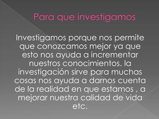 Investigamos porque nos permite
que conozcamos mejor ya que
esto nos ayuda a incrementar
nuestros conocimientos. la
investigación sirve para muchas
cosas nos ayuda a darnos cuenta
de la realidad en que estamos , a
mejorar nuestra calidad de vida
etc.
 