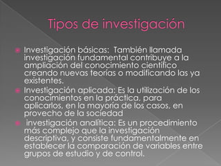  Investigación básicas: También llamada
investigación fundamental contribuye a la
ampliación del conocimiento científico
creando nuevas teorías o modificando las ya
existentes.
 Investigación aplicada: Es la utilización de los
conocimientos en la práctica, para
aplicarlos, en la mayoría de los casos, en
provecho de la sociedad
 investigación analítica: Es un procedimiento
más complejo que la investigación
descriptiva, y consiste fundamentalmente en
establecer la comparación de variables entre
grupos de estudio y de control.
 