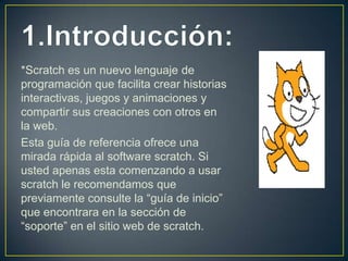 *Scratch es un nuevo lenguaje de
programación que facilita crear historias
interactivas, juegos y animaciones y
compartir sus creaciones con otros en
la web.
Esta guía de referencia ofrece una
mirada rápida al software scratch. Si
usted apenas esta comenzando a usar
scratch le recomendamos que
previamente consulte la “guía de inicio”
que encontrara en la sección de
“soporte” en el sitio web de scratch.
 