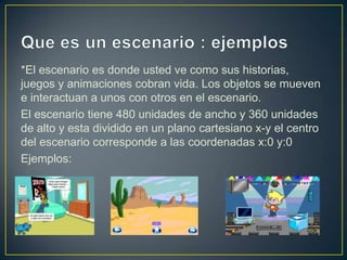 *El escenario es donde usted ve como sus historias,
juegos y animaciones cobran vida. Los objetos se mueven
e interactuan a unos con otros en el escenario.
El escenario tiene 480 unidades de ancho y 360 unidades
de alto y esta dividido en un plano cartesiano x-y el centro
del escenario corresponde a las coordenadas x:0 y:0
Ejemplos:
 