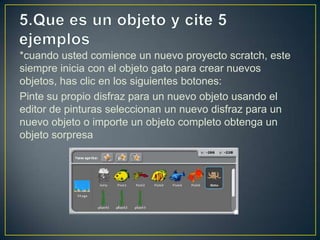 *cuando usted comience un nuevo proyecto scratch, este
siempre inicia con el objeto gato para crear nuevos
objetos, has clic en los siguientes botones:
Pinte su propio disfraz para un nuevo objeto usando el
editor de pinturas seleccionan un nuevo disfraz para un
nuevo objeto o importe un objeto completo obtenga un
objeto sorpresa
 