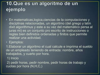 • En matematicas,logica,ciencias de la computaciones y
disciplinas relacionadas, un algoritmo (del griego y latín
dixit algorithmus y este a su vez del matemático persa al
juras mi) es un conjunto pro escrito de instrucciones o
reglas bien definidos ordenadas y finitos que permite
realizar una actividad.
• Ejemplos:
1.Elaborar un algoritmo el cual calcule e imprima el sueldo
de un empleado teniendo de entrada: nombre, años
trabajados, y cuarto por hora.
1) Inicio
2) pedir horas, pedir nombre, pedir horas de trabajo y
cuotas por hora (N,H,C,)
 