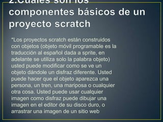 *Los proyectos scratch están construidos
con objetos (objeto móvil programable es la
traducción al español dada a sprite, en
adelante se utiliza solo la palabra objeto)
usted puede modificar como se ve un
objeto dándole un disfraz diferente. Usted
puede hacer que el objeto aparezca una
persona, un tren, una mariposa o cualquier
otra cosa. Usted puede usar cualquier
imagen como disfraz puede dibujar una
imagen en el editor de su disco duro, o
arrastrar una imagen de un sitio web
 