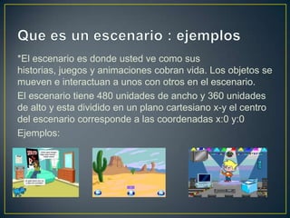 *El escenario es donde usted ve como sus
historias, juegos y animaciones cobran vida. Los objetos se
mueven e interactuan a unos con otros en el escenario.
El escenario tiene 480 unidades de ancho y 360 unidades
de alto y esta dividido en un plano cartesiano x-y el centro
del escenario corresponde a las coordenadas x:0 y:0
Ejemplos:
 