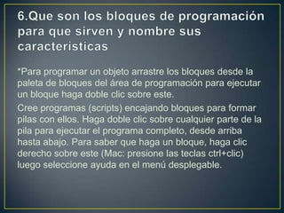 *Para programar un objeto arrastre los bloques desde la
paleta de bloques del área de programación para ejecutar
un bloque haga doble clic sobre este.
Cree programas (scripts) encajando bloques para formar
pilas con ellos. Haga doble clic sobre cualquier parte de la
pila para ejecutar el programa completo, desde arriba
hasta abajo. Para saber que haga un bloque, haga clic
derecho sobre este (Mac: presione las teclas ctrl+clic)
luego seleccione ayuda en el menú desplegable.
 