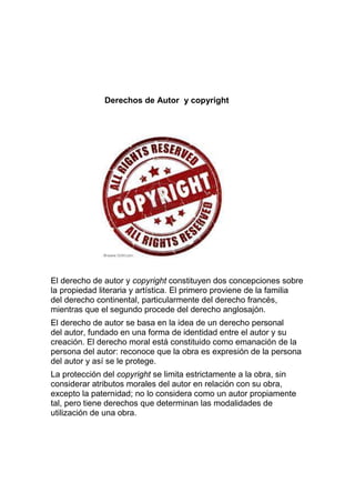 Derechos de Autor y copyright
El derecho de autor y copyright constituyen dos concepciones sobre
la propiedad literaria y artística. El primero proviene de la familia
del derecho continental, particularmente del derecho francés,
mientras que el segundo procede del derecho anglosajón.
El derecho de autor se basa en la idea de un derecho personal
del autor, fundado en una forma de identidad entre el autor y su
creación. El derecho moral está constituido como emanación de la
persona del autor: reconoce que la obra es expresión de la persona
del autor y así se le protege.
La protección del copyright se limita estrictamente a la obra, sin
considerar atributos morales del autor en relación con su obra,
excepto la paternidad; no lo considera como un autor propiamente
tal, pero tiene derechos que determinan las modalidades de
utilización de una obra.
 