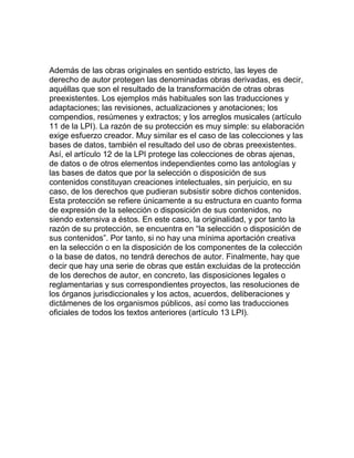 Además de las obras originales en sentido estricto, las leyes de
derecho de autor protegen las denominadas obras derivadas, es decir,
aquéllas que son el resultado de la transformación de otras obras
preexistentes. Los ejemplos más habituales son las traducciones y
adaptaciones; las revisiones, actualizaciones y anotaciones; los
compendios, resúmenes y extractos; y los arreglos musicales (artículo
11 de la LPI). La razón de su protección es muy simple: su elaboración
exige esfuerzo creador. Muy similar es el caso de las colecciones y las
bases de datos, también el resultado del uso de obras preexistentes.
Así, el artículo 12 de la LPI protege las colecciones de obras ajenas,
de datos o de otros elementos independientes como las antologías y
las bases de datos que por la selección o disposición de sus
contenidos constituyan creaciones intelectuales, sin perjuicio, en su
caso, de los derechos que pudieran subsistir sobre dichos contenidos.
Esta protección se refiere únicamente a su estructura en cuanto forma
de expresión de la selección o disposición de sus contenidos, no
siendo extensiva a éstos. En este caso, la originalidad, y por tanto la
razón de su protección, se encuentra en “la selección o disposición de
sus contenidos”. Por tanto, si no hay una mínima aportación creativa
en la selección o en la disposición de los componentes de la colección
o la base de datos, no tendrá derechos de autor. Finalmente, hay que
decir que hay una serie de obras que están excluidas de la protección
de los derechos de autor, en concreto, las disposiciones legales o
reglamentarias y sus correspondientes proyectos, las resoluciones de
los órganos jurisdiccionales y los actos, acuerdos, deliberaciones y
dictámenes de los organismos públicos, así como las traducciones
oficiales de todos los textos anteriores (artículo 13 LPI).
 