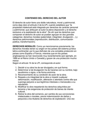 CONTENIDO DEL DERECHO DEL AUTOR
El derecho de autor tiene una doble naturaleza, moral y patrimonial,
como deja claro el artículo 2 de la LPI, cuando establece que “la
propiedad intelectual está integrada por derechos de carácter personal
y patrimonial, que atribuyen al autor la plena disposición y el derecho
exclusivo a la explotación de la obra”. De ahí que los derechos que
componen el derecho de autor se puedan agrupar en dos grandes
categorías: derechos morales (paternidad, integridad, divulgación…) y
derechos patrimoniales (reproducción, distribución, comunicación
pública, transformación).
DERECHOS MORALES: Como ya mencionamos previamente, los
derechos morales tienen su origen en los países del sistema jurídico
latino-continental, por lo que disfrutan de una completa protección en
países como España o Francia, mientras que en los países
anglosajones se han reconocido muy recientemente (por ejemplo, en
1988 en el Reino Unido o Canadá) y gozan de una protección mucho
menor.
Según el artículo 14 de la LPI, corresponde al autor:
1. Decidir si su obra ha de ser divulgada y en qué forma.
2. Determinar si tal divulgación ha de hacerse con su nombre, bajo
seudónimo o signo, o de forma anónima.
3. Reconocimiento de su condición de autor de la obra.
4. Respeto a la integridad de la obra e impedir cualquier
deformación, modificación, alteración o atentado contra ella que
suponga perjuicio a sus legítimos intereses o menoscabo a su
reputación.
5. Modificar la obra respetando los derechos adquiridos por
terceros y las exigencias de protección de bienes de interés
cultural.
6. Retirar la obra del comercio, por cambio de sus convicciones
intelectuales o morales, previa indemnización de daños y
perjuicios a los titulares de derechos de explotación. Una vez
 