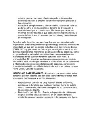 retirada, puede revocarse ofreciendo preferentemente los
derechos de autor al anterior titular en condiciones similares a
las originarias.
7. Acceder al ejemplar único o raro de la obra, cuando se halle en
poder de otro, a fin de ejercitar el derecho de divulgación o
cualquier otro que le corresponda. De forma que cause las
mínimas incomodidades al que posea la obra legítimamente, al
que se indemnizará, en su caso, por los daños y perjuicios que
se le irroguen.
De estos siete derechos morales, hay dos que son especialmente
importantes, el tercero (derecho de paternidad) y el cuarto (derecho de
integridad), ya que son los únicos incluidos en el Convenio de Berna
(OMPI, 1971) y, por tanto, los únicos que es obligatorio incluir en las
distintas legislaciones nacionales. En el caso de la ley española, como
en general en los países latino-continentales, estos derechos son
inalienables (no se pueden transmitir por actos inter vivos) e
irrenunciables. Sin embargo, en los países anglosajones es posible
renunciar a ellos. Por lo que se refiere a su duración, los de paternidad
e integridad son perpetuos en la legislación española, pero son de
duración limitada (70 tras el fallecimiento del autor) en países como el
Reino Unido, Canadá o Australia.
DERECHOS PATRIMONIALES: Al contrario que los morales, estos
derechos pueden cederse casi con toda libertad tanto por actos inter
vivos como mortis causa, y son los siguientes:
Reproducción (artículo 18 LPI): Fijación directa o indirecta,
provisional o duradera, por cualquier medio y forma de toda la
obra o parte de ella, de manera que permita su comunicación o
la obtención de copias.
Distribución (art.19 LPI). : Puesta a disposición del público del
original o de las copias de la obra, en un soporte tangible,
mediante su venta, alquiler, préstamo o de cualquier otra forma.
 