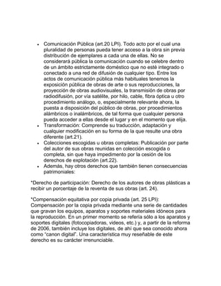 Comunicación Pública (art.20 LPI). Todo acto por el cual una
pluralidad de personas pueda tener acceso a la obra sin previa
distribución de ejemplares a cada una de ellas. No se
considerará pública la comunicación cuando se celebre dentro
de un ámbito estrictamente doméstico que no esté integrado o
conectado a una red de difusión de cualquier tipo. Entre los
actos de comunicación pública más habituales tenemos la
exposición pública de obras de arte o sus reproducciones, la
proyección de obras audiovisuales, la transmisión de obras por
radiodifusión, por vía satélite, por hilo, cable, fibra óptica u otro
procedimiento análogo, o, especialmente relevante ahora, la
puesta a disposición del público de obras, por procedimientos
alámbricos o inalámbricos, de tal forma que cualquier persona
pueda acceder a ellas desde el lugar y en el momento que elija.
Transformación: Comprende su traducción, adaptación y
cualquier modificación en su forma de la que resulte una obra
diferente (art.21).
Colecciones escogidas u obras completas: Publicación por parte
del autor de sus obras reunidas en colección escogida o
completa, sin que haya impedimento por la cesión de los
derechos de explotación (art.22).
Además, hay otros derechos que también tienen consecuencias
patrimoniales:
*Derecho de participación: Derecho de los autores de obras plásticas a
recibir un porcentaje de la reventa de sus obras (art. 24).
*Compensación equitativa por copia privada (art. 25 LPI):
Compensación por la copia privada mediante una serie de cantidades
que gravan los equipos, aparatos y soportes materiales idóneos para
la reproducción. En un primer momento se refería sólo a los aparatos y
soportes digitales (fotocopiadoras, videos, etc.) y, a partir de la reforma
de 2006, también incluye los digitales, de ahí que sea conocido ahora
como “canon digital”. Una característica muy reseñable de este
derecho es su carácter irrenunciable.
 