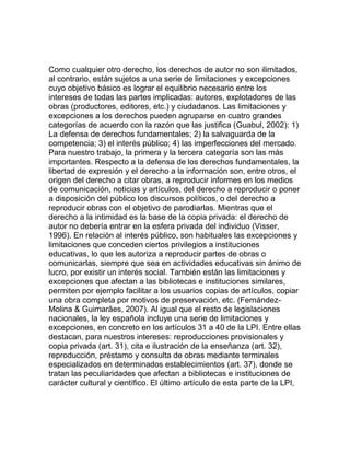 Como cualquier otro derecho, los derechos de autor no son ilimitados,
al contrario, están sujetos a una serie de limitaciones y excepciones
cuyo objetivo básico es lograr el equilibrio necesario entre los
intereses de todas las partes implicadas: autores, explotadores de las
obras (productores, editores, etc.) y ciudadanos. Las limitaciones y
excepciones a los derechos pueden agruparse en cuatro grandes
categorías de acuerdo con la razón que las justifica (Guabul, 2002): 1)
La defensa de derechos fundamentales; 2) la salvaguarda de la
competencia; 3) el interés público; 4) las imperfecciones del mercado.
Para nuestro trabajo, la primera y la tercera categoría son las más
importantes. Respecto a la defensa de los derechos fundamentales, la
libertad de expresión y el derecho a la información son, entre otros, el
origen del derecho a citar obras, a reproducir informes en los medios
de comunicación, noticias y artículos, del derecho a reproducir o poner
a disposición del público los discursos políticos, o del derecho a
reproducir obras con el objetivo de parodiarlas. Mientras que el
derecho a la intimidad es la base de la copia privada: el derecho de
autor no debería entrar en la esfera privada del individuo (Visser,
1996). En relación al interés público, son habituales las excepciones y
limitaciones que conceden ciertos privilegios a instituciones
educativas, lo que les autoriza a reproducir partes de obras o
comunicarlas, siempre que sea en actividades educativas sin ánimo de
lucro, por existir un interés social. También están las limitaciones y
excepciones que afectan a las bibliotecas e instituciones similares,
permiten por ejemplo facilitar a los usuarios copias de artículos, copiar
una obra completa por motivos de preservación, etc. (Fernández-
Molina & Guimarães, 2007). Al igual que el resto de legislaciones
nacionales, la ley española incluye una serie de limitaciones y
excepciones, en concreto en los artículos 31 a 40 de la LPI. Entre ellas
destacan, para nuestros intereses: reproducciones provisionales y
copia privada (art. 31), cita e ilustración de la enseñanza (art. 32),
reproducción, préstamo y consulta de obras mediante terminales
especializados en determinados establecimientos (art. 37), donde se
tratan las peculiaridades que afectan a bibliotecas e instituciones de
carácter cultural y científico. El último artículo de esta parte de la LPI,
 