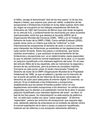 el 40bis, recoge el denominado “test de los tres pasos” (o de las tres
etapas o fases), que supone que, para ser válida, cualquiera de las
excepciones o limitaciones incluidas en la ley debe superar dicho test.
Su origen se encuentra en los trabajos preparatorios del Acta de
Estocolmo de 1967 del Convenio de Berna (que más tarde recogería
en su artículo 9.2), y posteriormente fue reconocido por otros acuerdos
internacionales, entre los que destaca el Acuerdo ADPIC de la
Organización Mundial del Comercio (OMC, 1995) y en el Tratado de
Derecho de Autor de la OMPI (1996). Como señala Endosan (2005),
puede verse como un criterio que trata de “uniformar” a nivel
internacional las excepciones al derecho de autor o como un método
para interpretar las limitaciones ya existentes en las legislaciones de
cada nación firmante. Estos tres pasos o condiciones, que tienen
carácter acumulativo, y que autorizan el aprovechamiento de las
limitaciones y excepciones son: a) en determinados casos especiales;
b) que no atenten contra la normal explotación de la obra; c) ni causen
un perjuicio injustificado a los intereses legítimos del autor. En el caso
del artículo 40bis de la ley española, sólo se mencionan la segunda y
tercera de las condiciones, pero la primera se considera implícita.
Conviene en este punto volver al recién mencionado Tratado de
Derecho de Autor de la OMPI (Organización Mundial de la Propiedad
Intelectual) de 1996, ya que se elaboró y aprobó con la intención de
ser el punto de partida de las reformas de las leyes nacionales de
derechos de autor para adecuarlas al entorno digital. En concreto, su
artículo 10 es el dedicado a las limitaciones y excepciones,
estableciendo que los países firmantes pueden incluir en sus
legislaciones nacionales excepciones a los derechos “en ciertos casos
especiales que no atenten a la explotación normal de la obra ni causen
perjuicio injustificado a los intereses legítimos del autor”, es decir, el
test de los tres pasos. Su interpretación no está exenta de polémica.
Así, no está claro cuáles son esos “casos especiales”. El término
“especiales”, parece ser sinónimo de excepcional, que requiere algo
más, debiendo además de entenderse en el contexto de atentar contra
la normal explotación de la obra o cause un perjuicio injustificado,
tratando así de referirse a una excepción claramente definida y
 