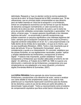 delimitada. Respecto a “que no atenten contra la norma explotación
normal de la obra” el Grupo Especial de la OMC considera que: “Si las
utilizaciones, que en principio están comprendidas en ese derecho
pero se hallan exentas en virtud de la excepción o a la limitación,
entran en competencia económica con las formas en que los titulares
de derechos consiguen normalmente un valor económico de su
derecho de la obra (es decir, el derecho de autor) y por lo tanto los
priva de percibir utilidades comerciales importantes o apreciables”. Por
último, el tercer paso, “ni causen perjuicio injustificado a los intereses
legítimos del autor”, va encaminado a permitir excepciones que
puedan ocasionar un perjuicio significativo a los intereses legítimos del
autor, siempre que la excepción compense de otro modo la primera y
segunda condición estipuladas en el art. 9.2 y sea proporcionada o se
halle dentro de los límites de lo razonable, o lo que es lo mismo, que
no sea injustificada (Ricketson, 2003). Tanto o más importante que el
texto del artículo 10 es su “Declaración Concertada”, que lo
complementa y ayuda a su interpretación. En concreto, establece que
los países firmantes, en sus legislaciones nacionales, pueden “aplicar
y ampliar debidamente las limitaciones y excepciones al entorno
digital”. Y todavía más importante, pueden establecer “nuevas
excepciones y limitaciones que resulten adecuadas al entorno de red
digital”. En definitiva, el Tratado de la OMPI de 1996 no supone una
disminución o restricción de las limitaciones y excepciones sino que
simplemente es una adaptación a la nueva situación y el entorno
digital (Fernández-Molina & Guimarães, 2007).
LA COPIA PRIVADA:Como ejemplo de cómo funciona estas
limitaciones y excepciones a los derechos de autor, vamos a analizar
con cierto detalle la más ampliamente usada, y sin duda la más
polémica por su importante repercusión económica para los titulares
de los derechos y para el uso de las obras por parte del público, la
denominada “copia privada”. Tanto su reconocimiento como el sistema
de compensación equitativa que lleva unida fueron introducidos en la
 