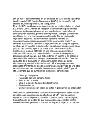 LPI de 1987, concretamente en los artículos 31 y 25, donde sigue tras
la reforma de 2006 (Martín Salamanca, 2007b). La redacción del
artículo 31, en su apartado 2 es la siguiente:
El art. 31 LPI, está basado en las excepciones contempladas en el art.
5.2.b de la DDASI, donde se recogían las condiciones para que los
estados miembros emplearan en sus legislaciones nacionales, si
consideraban oportuno, permitir el uso privado, siempre y cuando se
equilibrara con una compensación adecuada. Por su parte en la
legislación española, establece de la siguiente manera las
circunstancias necesarias para ejercer la mencionada copia: “ No
necesita autorización del autor la reproducción, en cualquier soporte,
de obras ya divulgadas cuando se lleve a cabo por una persona física
para su uso privado a partir de obras a las que haya accedido
legalmente y la copia obtenida no sea objeto de una utilización
colectiva ni lucrativa, sin perjuicio de la compensación equitativa
prevista en el artículo 25, que deberá tener en cuenta si se aplican a
tales obras las medidas a las que se refiere el artículo 161. Quedan
excluidas de lo dispuesto en este apartado las bases de datos
electrónicas y, en aplicación del artículo 99.a, los programas de
ordenador.”Por tanto, se puede realizar una copia privada de una obra
en cualquier soporte, tanto electrónico como tradicional (CD, papel,
etc.), siempre que se cumplan las siguientes condiciones:
Obras ya divulgadas
Realizada por una persona física
Para su uso privado
Obra a la que se ha accedido legalmente
Sin fines de lucro
Siempre que no sean bases de datos ni programas de ordenador
Todo ello sin perjuicio de la compensación que generan estas copias
privadas, que está recogida en el artículo 25 LPI (Compensación
equitativa por copia privada, también conocida como “canon digital”).
Su justificación es la idea de que las cantidades percibidas por los
acreedores se dirigen sólo a sustituir los ingresos dejados de percibir
 