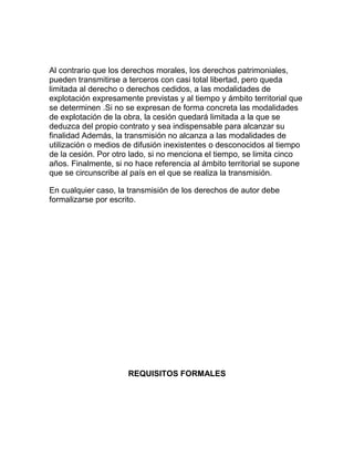 Al contrario que los derechos morales, los derechos patrimoniales,
pueden transmitirse a terceros con casi total libertad, pero queda
limitada al derecho o derechos cedidos, a las modalidades de
explotación expresamente previstas y al tiempo y ámbito territorial que
se determinen .Si no se expresan de forma concreta las modalidades
de explotación de la obra, la cesión quedará limitada a la que se
deduzca del propio contrato y sea indispensable para alcanzar su
finalidad Además, la transmisión no alcanza a las modalidades de
utilización o medios de difusión inexistentes o desconocidos al tiempo
de la cesión. Por otro lado, si no menciona el tiempo, se limita cinco
años. Finalmente, si no hace referencia al ámbito territorial se supone
que se circunscribe al país en el que se realiza la transmisión.
En cualquier caso, la transmisión de los derechos de autor debe
formalizarse por escrito.
REQUISITOS FORMALES
 