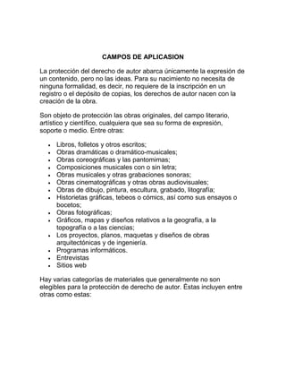 CAMPOS DE APLICASION
La protección del derecho de autor abarca únicamente la expresión de
un contenido, pero no las ideas. Para su nacimiento no necesita de
ninguna formalidad, es decir, no requiere de la inscripción en un
registro o el depósito de copias, los derechos de autor nacen con la
creación de la obra.
Son objeto de protección las obras originales, del campo literario,
artístico y científico, cualquiera que sea su forma de expresión,
soporte o medio. Entre otras:
Libros, folletos y otros escritos;
Obras dramáticas o dramático-musicales;
Obras coreográficas y las pantomimas;
Composiciones musicales con o sin letra;
Obras musicales y otras grabaciones sonoras;
Obras cinematográficas y otras obras audiovisuales;
Obras de dibujo, pintura, escultura, grabado, litografía;
Historietas gráficas, tebeos o cómics, así como sus ensayos o
bocetos;
Obras fotográficas;
Gráficos, mapas y diseños relativos a la geografía, a la
topografía o a las ciencias;
Los proyectos, planos, maquetas y diseños de obras
arquitectónicas y de ingeniería.
Programas informáticos.
Entrevistas
Sitios web
Hay varias categorías de materiales que generalmente no son
elegibles para la protección de derecho de autor. Éstas incluyen entre
otras como estas:
 