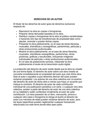 DERECHOS DE UN AUTOR
El titular de los derechos de autor goza de derechos exclusivos
respecto de:
Reproducir la obra en copias o fonogramas.
Preparar obras derivadas basadas en la obra.
Distribuir copias o fonogramas de la obra al público vendiéndolas
o haciendo otro tipo de transferencias de propiedad tales como
alquilar, arrendar o prestar dichas copias.
Presentar la obra públicamente, en el caso de obras literarias,
musicales, dramáticas y coreográficas, pantomimas, películas y
otras producciones audiovisuales.
Mostrar la obra públicamente, en el caso de obras literarias,
musicales, dramáticas coreográficas, pantomimas, obras
pictóricas, gráficas y esculturales, incluyendo imágenes
individuales de películas u otras producciones audiovisuales.
En el caso de grabaciones sonoras, interpretar la obra
públicamente a través de la transmisión audio digital.
La protección del derecho de autor existe desde que la obra es creada
de una forma fijada. El derecho de autor sobre una obra creada se
convierte inmediatamente en propiedad del autor que creó dicha obra.
Solo el autor o aquellos cuyos derechos derivan del autor pueden
reclamar propiedad. Los autores de una obra colectiva son co-dueños
del derecho de autor de dicha obra a menos que haya un acuerdo que
indique lo contrario. El derecho de autor de cada contribución
individual de una publicación periódica o en serie, o cualquier otra obra
colectiva, existen a parte del derecho de autor de una obra colectiva
en su totalidad y están conferidos inicialmente al autor de cada
contribución. La mera posesión de un libro, manuscrito, pintura o
cualquier otra copia o fonograma le otorga al dueño el derecho de
autor.Los menores de edad pueden reclamar derecho de autor, pero
las leyes específicas pueden reglamentar cualquier transacción
relacionada con este tema donde ellos sean parte.
 