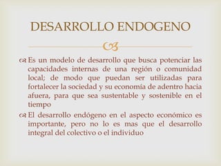 
 Es un modelo de desarrollo que busca potenciar las
capacidades internas de una región o comunidad
local; de modo que puedan ser utilizadas para
fortalecer la sociedad y su economía de adentro hacia
afuera, para que sea sustentable y sostenible en el
tiempo
 El desarrollo endógeno en el aspecto económico es
importante, pero no lo es mas que el desarrollo
integral del colectivo o el individuo
DESARROLLO ENDOGENO
 