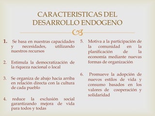 
CARACTERISTICAS DEL
DESARROLLO ENDOGENO
1. Se basa en nuestras capacidades
y necesidades, utilizando
nuestros recursos
2. Estimula la democratización de
la riqueza nacional o local
3. Se organiza de abajo hacia arriba
en relación directa con la cultura
de cada pueblo
4. reduce la exclusión social
garantizando mejora de vida
para todos y todas
5. Motiva a la participación de
la comunidad en la
planificación de la
economía mediante nuevas
formas de organización
6. Promueve la adopción de
nuevos estilos de vida y
consumo basados en los
valores de cooperación y
solidaridad
 