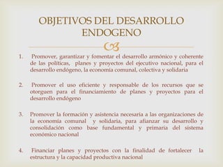 1. Promover, garantizar y fomentar el desarrollo armónico y coherente
de las políticas, planes y proyectos del ejecutivo nacional, para el
desarrollo endógeno, la economía comunal, colectiva y solidaria
2. Promover el uso eficiente y responsable de los recursos que se
otorguen para el financiamiento de planes y proyectos para el
desarrollo endógeno
3. Promover la formación y asistencia necesaria a las organizaciones de
la economía comunal y solidaria, para afianzar su desarrollo y
consolidación como base fundamental y primaria del sistema
económico nacional
4. Financiar planes y proyectos con la finalidad de fortalecer la
estructura y la capacidad productiva nacional
OBJETIVOS DEL DESARROLLO
ENDOGENO
 