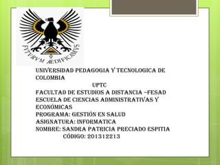 UNIVERSIDAD PEDAGOGIA Y TECNOLOGICA DE
COLOMBIA
UPTC
Facultad de Estudios a Distancia –FESAD
ESCUELA de Ciencias Administrativas y
Económicas
Programa: Gestión en Salud
Asignatura: INFORMATICA
Nombre: SANDRA PATRICIA PRECIADO ESPITIA
Código: 201312213
 