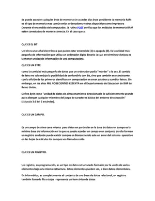 Se puede acceder cualquier byte de memoria sin acceder alas byte presidente la memoria RAM
es el tipo de memoria mas común enlos ordenadores y otros dispositivo como impresora
Durante el encendido del computador, la rutina POST verifica que los módulos de memoria RAM
estén conectados de manera correcta. En el caso que a.
QUE ES EL BIT
Un bit es una señal electrónica que puede estar encendida (1) o apagada (0). Es la unidad más
pequeña de información que utiliza un ordenador digito binario la cual en términos técnicos es
la menor unidad de información de una computadora.
QUE ES UN BYTE
como la cantidad más pequeña de datos que un ordenador podía "morder" a la vez. El cambio
de letra no solo redujo la posibilidad de confundirlo con bit, sino que también era consistente
con la afición de los primeros científicos en computación en crear palabras y cambiar letras. Sin
embargo, en los años MIL NOBECIENTOS CESENTA en el Departamento de Educación de IBM del
Reino Unido.
Define byte como "unidad de datos de almacenamiento direccionable lo suficientemente grande
para albergar cualquier miembro del juego de caracteres básico del entorno de ejecución"
(cláusula 3.6 del C estándar).
QUE ES UN CAMPO.
Es un campo de alma cena miento para datos en particular en la base de datos un campo es la
mínima base de información en la que se puede acceder un campo o un conjunto de ello forman
un registro en donde puede existir campos en blanco siendo este un error del sistema operativo
en las hojas de cálculos los campos son llamados celda
QUE ES UN RIGISTRO.
Un registro, en programación, es un tipo de dato estructurado formado por la unión de varios
elementos bajo una misma estructura. Estos elementos pueden ser, o bien datos elementales,
En informática, es completamente el contexto de una base de datos relacional, un registro
también llamado fila o tulpa representa un ítem único de datos
 