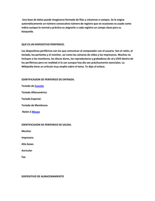 Una base de datos puede imaginarse formada de filas y columnas o campos. Se le asigna
automáticamente un número consecutivo número de registro que en ocasiones es usado como
índice aunque lo normal y práctico es asignarle a cada registro un campo clave para su
búsqueda.
QUE ES UN DISPOSITIVO PERIFERICO.
Los dispositivos periféricos son los que comunican al computador con el usuario. Son el ratón, el
teclado, los parlantes y el monitor, así como las cámaras de vídeo y las impresoras. Muchos no
incluyen a los monitores, los discos duros, los reproductores y grabadoras de cd y DVD dentro de
los periféricos pero en realidad sí lo son aunque hoy día son prácticamente esenciales. La
Wikipedia tiene un artículo muy amplio sobre el tema. Te dejo el enlace.
EDINTIFICASION DE PERIFERICO DE ENTRADA.
Teclado de Función
Teclado Alfanumérico
Teclado Especial:
Teclado de Membrana
Ratón ó Mouse
IDENTIFICASION DE PERIFERICO DE SALIDA.
Monitor
Impresora
Alta boses
Auricular
Fax
DISPOSITIVO DE ALMACENAMIENTO
 