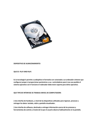 DISPOSITIVO DE ALMACENAMIENTO
QUE ES PLUY AND PLAY.
Es la tecnología k permite a undispitivo in formatico ser conectado a un ordenador sintener que
configurar jumper ni proporcionar parámetros a sus controladores para k eso sea posible el
sistema operativo con k funcione el rodenador debe tener soporte para dicho operativo.
QUE TIPO DE INTERFASE SE TRABAJA ANIVEL DE COMPUTADORA
) Una interfaz de hardware, a nivel de los dispositivos utilizados para ingresar, procesar y
entregar los datos: teclado, ratón y pantalla visualizador.
) Una interfaz de software, destinada a entregar información acerca de los procesos y
herramientas de control, a través de lo que el usuario observa habitualmente en la pantalla.
 