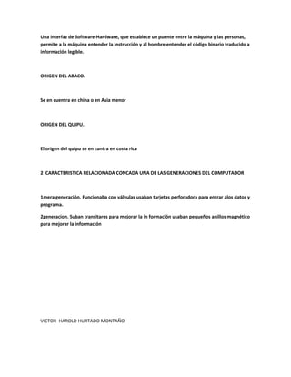Una interfaz de Software-Hardware, que establece un puente entre la máquina y las personas,
permite a la máquina entender la instrucción y al hombre entender el código binario traducido a
información legible.
ORIGEN DEL ABACO.
Se en cuentra en china o en Asia menor
ORIGEN DEL QUIPU.
El origen del quipu se en cuntra en costa rica
2 CARACTERISTICA RELACIONADA CONCADA UNA DE LAS GENERACIONES DEL COMPUTADOR
1mera generación. Funcionaba con válvulas usaban tarjetas perforadora para entrar alos datos y
programa.
2generacion. Suban transitares para mejorar la in formación usaban pequeños anillos magnético
para mejorar la información
VICTOR HAROLD HURTADO MONTAÑO
 