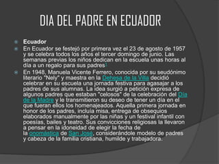 DIA DEL PADRE EN ECUADOR
 Ecuador
 En Ecuador se festejó por primera vez el 23 de agosto de 1957
y se celebra todos los años el tercer domingo de junio. Las
semanas previas los niños dedican en la escuela unas horas al
día a un regalo para sus padres1
 En 1948, Manuela Vicente Ferrero, conocida por su seudónimo
literario "Nely" y maestra en la Dehesa de la Villa decidió
celebrar en su escuela una jornada festiva para agasajar a los
padres de sus alumnas. La idea surgió a petición expresa de
algunos padres que estaban "celosos" de la celebración del Día
de la Madre y le transmitieron su deseo de tener un día en el
que fueran ellos los homenajeados. Aquella primera jornada en
honor de los padres, incluía misa, entrega de obsequios
elaborados manualmente por las niñas y un festival infantil con
poesías, bailes y teatro. Sus convicciones religiosas la llevaron
a pensar en la idoneidad de elegir la fecha de
la onomástica de San José, considerándole modelo de padres
y cabeza de la familia cristiana, humilde y trabajadora.
 