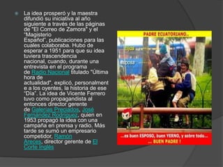  La idea prosperó y la maestra
difundió su iniciativa al año
siguiente a través de las páginas
de "El Correo de Zamora" y el
“Magisterio
Español”, publicaciones para las
cuales colaboraba. Hubo de
esperar a 1951 para que su idea
tuviera trascendencia
nacional, cuando, durante una
entrevista en el programa
de Radio Nacional titulado "Última
hora de
actualidad", explicó, personalment
e a los oyentes, la historia de ese
“Día”. La idea de Vicente Ferrero
tuvo como propagandista al
entonces director gerente
de Galerías Preciados, José
Fernández Rodríguez, quien en
1953 propagó la idea con una
campaña en prensa y radio. Más
tarde se sumó un empresario
competidor, Ramón
Areces, director gerente de El
Corte Inglés
 