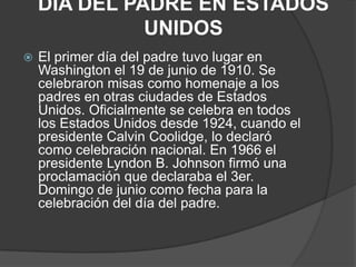 DIA DEL PADRE EN ESTADOS
UNIDOS
 El primer día del padre tuvo lugar en
Washington el 19 de junio de 1910. Se
celebraron misas como homenaje a los
padres en otras ciudades de Estados
Unidos. Oficialmente se celebra en todos
los Estados Unidos desde 1924, cuando el
presidente Calvin Coolidge, lo declaró
como celebración nacional. En 1966 el
presidente Lyndon B. Johnson firmó una
proclamación que declaraba el 3er.
Domingo de junio como fecha para la
celebración del día del padre.
 