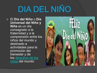DIA DEL NIÑO
 El Día del Niño o Día
Universal del Niño y
Niña es un día
consagrado a la
fraternidad y a la
comprensión entre los
niños del mundo y
destinado a
actividades para la
promoción del
bienestar y de
los derechos de los
niños del mundo
 