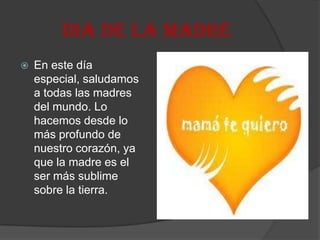 DIA DE LA MADRE
 En este día
especial, saludamos
a todas las madres
del mundo. Lo
hacemos desde lo
más profundo de
nuestro corazón, ya
que la madre es el
ser más sublime
sobre la tierra.
 