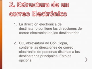 1. La dirección electrónica del
destinatario:contiene las direcciones de
correo electrónico de los destinatarios.
2. CC, abreviatura de Con Copia,
contiene las direcciones de correo
electrónico de personas distintas a los
destinatarios principales. Esto es
opcional
 
