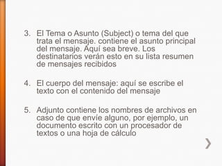 3. El Tema o Asunto (Subject) o tema del que
trata el mensaje. contiene el asunto principal
del mensaje. Aquí sea breve. Los
destinatarios verán esto en su lista resumen
de mensajes recibidos
4. El cuerpo del mensaje: aquí se escribe el
texto con el contenido del mensaje
5. Adjunto contiene los nombres de archivos en
caso de que envíe alguno, por ejemplo, un
documento escrito con un procesador de
textos o una hoja de cálculo
 