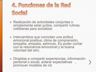 » Realización de actividades conjuntas o
simplemente estar juntos, compartir rutinas
cotidianas para socializar.
» Intercambios que connotan una actitud
emocional positiva, clima de comprensión,
simpatía, empatía, estímulo. Es poder contar
con la resonancia emocional y la buena
voluntad del otro.
» Dirigidas a compartir experiencias, información
personal o social, aclarar expectativas ,
promover modelos de rol.
 