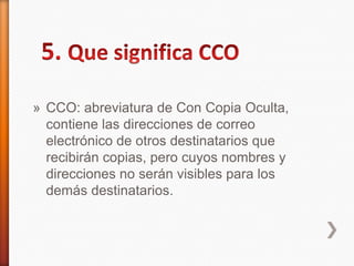 » CCO: abreviatura de Con Copia Oculta,
contiene las direcciones de correo
electrónico de otros destinatarios que
recibirán copias, pero cuyos nombres y
direcciones no serán visibles para los
demás destinatarios.
 