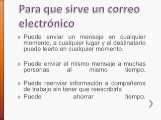» Puede enviar un mensaje en cualquier
momento, a cualquier lugar y el destinatario
puede leerlo en cualquier momento.
» Puede enviar el mismo mensaje a muchas
personas al mismo tiempo.
» Puede reenviar información a compañeros
de trabajo sin tener que reescribirla
» Puede ahorrar tiempo.
 